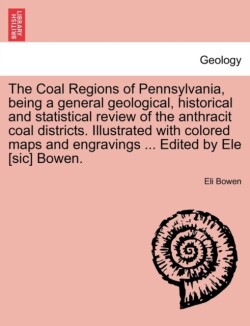 Coal Regions of Pennsylvania, Being a General Geological, Historical and Statistical Review of the Anthracit Coal Districts. Illustrated with Colored Maps and Engravings ... Edited by Ele [Sic] Bowen.