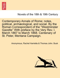 Contemporary Annals of Rome; Notes, Political, Archaeological, and Social. by the Roman Correspondent of the Westminster Gazette with Preface by the Very REV. I. March 1867 to March 1868. Centenary of St. Peter, Mentana Campaign.