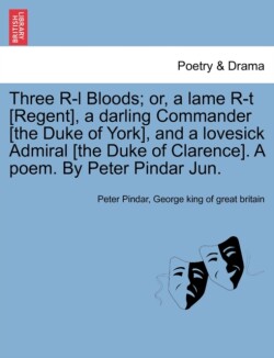 Three R-L Bloods; Or, a Lame R-T [regent], a Darling Commander [the Duke of York], and a Lovesick Admiral [the Duke of Clarence]. a Poem. by Peter Pindar Jun.