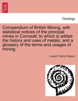 Compendium of British Mining, with Statistical Notices of the Principal Mines in Cornwall; To Which Is Added the History and Uses of Metals, and a Glossary of the Terms and Usages of Mining.