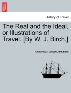 Real and the Ideal, or Illustrations of Travel. [By W. J. Birch.]
