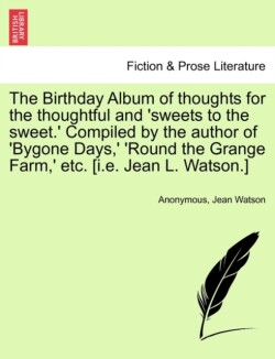 Birthday Album of Thoughts for the Thoughtful and 'Sweets to the Sweet.' Compiled by the Author of 'Bygone Days, ' 'Round the Grange Farm, ' Etc. [I.E. Jean L. Watson.]