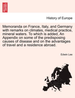 Memoranda on France, Italy, and Germany with Remarks on Climates, Medical Practice, Mineral Waters. to Which Is Added, an Appendix on Some of the Predisposing Causes of Disease and on the Advantages of Travel and a Residence Abroad.