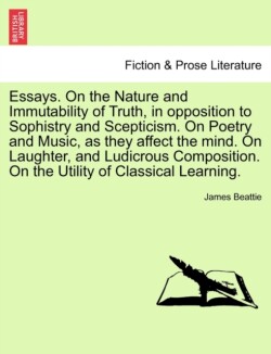 Essays. on the Nature and Immutability of Truth, in Opposition to Sophistry and Scepticism. on Poetry and Music, as They Affect the Mind. on Laughter, and Ludicrous Composition. on the Utility of Classical Learning. Vol. II