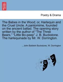 Babes in the Wood; Or, Harlequin and the Cruel Uncle. a Pantomime, Founded on the Ancient Ballad. the Opening Story Written by the Author of the Three Bears, Little Bo-Peep J. B. Buckstone. the Harlequinade by Mr. W. Dorrington.