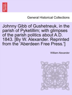 Johnny Gibb of Gushetneuk, in the Parish of Pyketillim; With Glimpses of the Parish Politics about A.D. 1843. [By W. Alexander. Reprinted from the 'Aberdeen Free Press.']