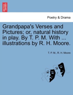 Grandpapa's Verses and Pictures; Or, Natural History in Play. by T. P. M. with ... Illustrations by R. H. Moore.