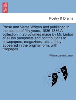 Prose and Verse Written and Published in the Course of Fifty Years, 1836-1886 a Collection in 20 Volumes Made by Mr. Linton of All His Pamphlets and Contributions to Newspapers, Magazines, Etc as They Appeared in the Original Form, with Titlepages