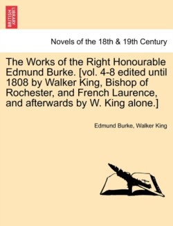 Works of the Right Honourable Edmund Burke. [Vol. 4-8 Edited Until 1808 by Walker King, Bishop of Rochester, and French Laurence, and Afterwards b