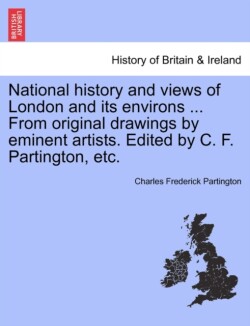 National History and Views of London and Its Environs ... from Original Drawings by Eminent Artists. Edited by C. F. Partington, Etc.