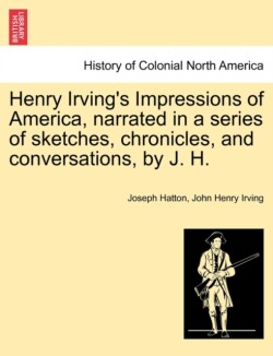 Henry Irving's Impressions of America, Narrated in a Series of Sketches, Chronicles, and Conversations, by J. H. Vol. I.
