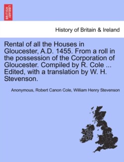 Rental of All the Houses in Gloucester, A.D. 1455. from a Roll in the Possession of the Corporation of Gloucester. Compiled by R. Cole ... Edited, with a Translation by W. H. Stevenson.