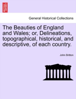 Beauties of England and Wales; or, Delineations, topographical, historical, and descriptive, of each country.