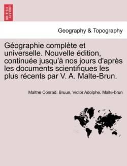 Geographie Complete Et Universelle. Nouvelle Edition, Continuee Jusqu'a Nos Jours D'Apres Les Documents Scientifiques Les Plus Recents Par V. A. Malte-Brun.