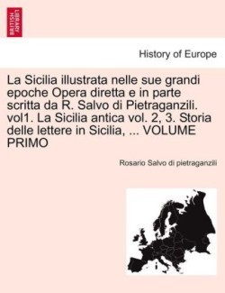 Sicilia Illustrata Nelle Sue Grandi Epoche Opera Diretta E in Parte Scritta Da R. Salvo Di Pietraganzili. Vol1. La Sicilia Antica Vol. 2, 3. Storia Delle Lettere in Sicilia, ... Volume Primo