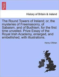 Round Towers of Ireland; or, the mysteries of Freemasonry, of Sabaism, and of Budhism, for the first time unveiled. Prize Essay of the Royal Irish Academy, enlarged, and embellished, with illustrations.