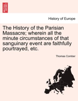History of the Parisian Massacre; Wherein All the Minute Circumstances of That Sanguinary Event Are Faithfully Pourtrayed, Etc.