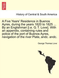 Five Years' Residence in Buenos Ayres, During the Years 1820 to 1825 ... by an Englishman [I.E. G. T. Love]. with an Appendix, Containing Rules and Police of the Port of Buenos Ayres, Navigation of the River Plate, Andc. Andc.