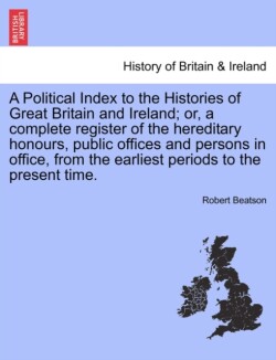 Political Index to the Histories of Great Britain and Ireland; or, a complete register of the hereditary honours, public offices and persons in office, from the earliest periods to the present time. VOL. I, THE THIRD EDITION
