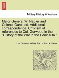 Major General W. Napier and Colonel Gurwood. Additional Correspondence. Criticism of References to Col. Gurwood in the History of the War in the Peninsula.