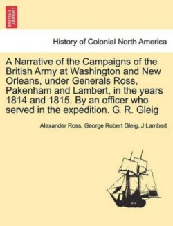 Narrative of the Campaigns of the British Army at Washington and New Orleans, Under Generals Ross, Pakenham and Lambert, in the Years 1814 and 1815. by an Officer Who Served in the Expedition. G. R. Gleig