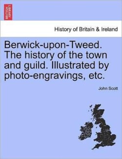 Berwick-upon-Tweed. The history of the town and guild. Illustrated by photo-engravings, etc.