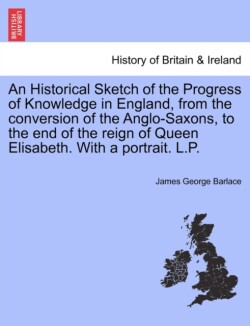 Historical Sketch of the Progress of Knowledge in England, from the Conversion of the Anglo-Saxons, to the End of the Reign of Queen Elisabeth. with a Portrait. L.P.
