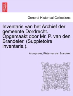 Inventaris Van Het Archief Der Gemeente Dordrecht. Opgemaakt Door Mr. P. Van Den Brandeler. (Suppletoire Inventaris.). Eerste Gedeelte