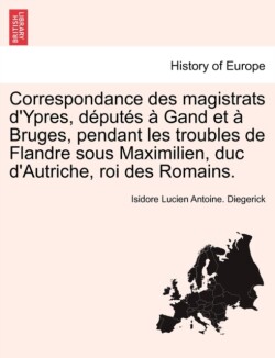 Correspondance Des Magistrats D'Ypres, Deputes a Gand Et a Bruges, Pendant Les Troubles de Flandre Sous Maximilien, Duc D'Autriche, Roi Des Romains.