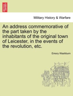 Address Commemorative of the Part Taken by the Inhabitants of the Original Town of Leicester, in the Events of the Revolution, Etc.
