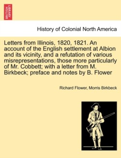 Letters from Illinois, 1820, 1821. an Account of the English Settlement at Albion and Its Vicinity, and a Refutation of Various Misrepresentations, Those More Particularly of Mr. Cobbett; With a Letter from M. Birkbeck; Preface and Notes by B. Flower