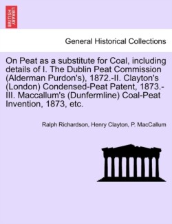 On Peat as a Substitute for Coal, Including Details of I. the Dublin Peat Commission (Alderman Purdon's), 1872.-II. Clayton's (London) Condensed-Peat Patent, 1873.-III. MacCallum's (Dunfermline) Coal-Peat Invention, 1873, Etc.