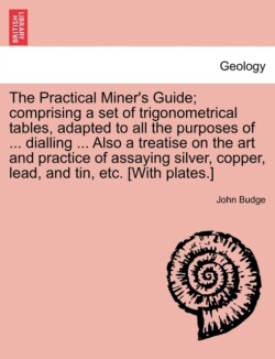 Practical Miner's Guide; Comprising a Set of Trigonometrical Tables, Adapted to All the Purposes of ... Dialling ... Also a Treatise on the Art and Practice of Assaying Silver, Copper, Lead, and Tin, Etc. [With Plates.]