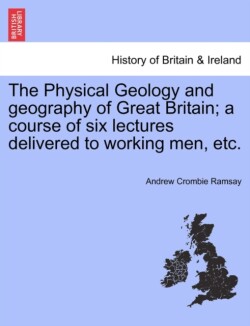 Physical Geology and Geography of Great Britain; A Course of Six Lectures Delivered to Working Men, Etc.