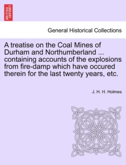 Treatise on the Coal Mines of Durham and Northumberland ... Containing Accounts of the Explosions from Fire-Damp Which Have Occured Therein for the Last Twenty Years, Etc.