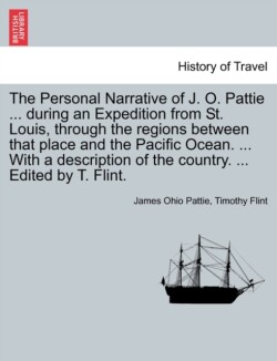 Personal Narrative of J. O. Pattie ... During an Expedition from St. Louis, Through the Regions Between That Place and the Pacific Ocean. ... with a Description of the Country. ... Edited by T. Flint.