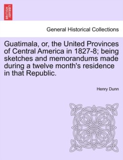 Guatimala, Or, the United Provinces of Central America in 1827-8; Being Sketches and Memorandums Made During a Twelve Month's Residence in That Republic.