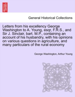Letters from His Excellency George Washington to A. Young, Esqr, F.R.S., and Sir J. Sinclair, Bart. M.P., Containing an Account of His Husbandry, with His Opinions on Various Questions in Agriculture, and Many Particulars of the Rural Economy
