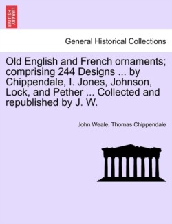 Old English and French Ornaments; Comprising 244 Designs ... by Chippendale, I. Jones, Johnson, Lock, and Pether ... Collected and Republished by J. W.