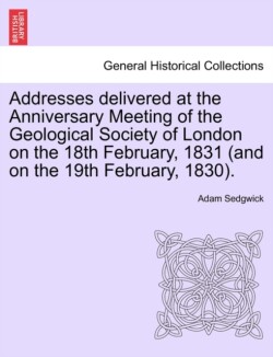 Addresses Delivered at the Anniversary Meeting of the Geological Society of London on the 18th February, 1831 (and on the 19th February, 1830).