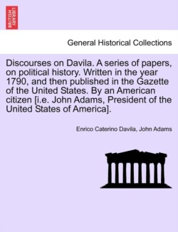 Discourses on Davila. a Series of Papers, on Political History. Written in the Year 1790, and Then Published in the Gazette of the United States. by an American Citizen [I.E. John Adams, President of the United States of America].