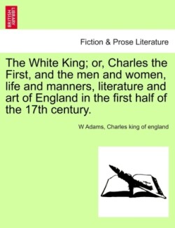White King; Or, Charles the First, and the Men and Women, Life and Manners, Literature and Art of England in the First Half of the 17th Century.