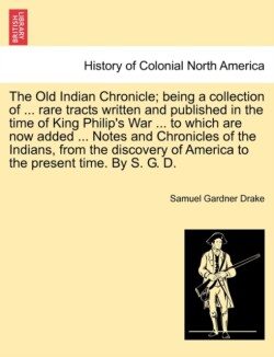 Old Indian Chronicle; Being a Collection of ... Rare Tracts Written and Published in the Time of King Philip's War ... to Which Are Now Added ... Notes and Chronicles of the Indians, from the Discovery of America to the Present Time. by S. G. D.
