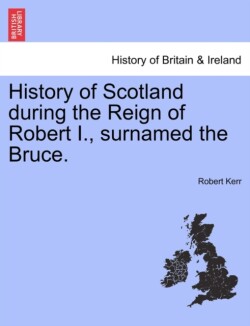 History of Scotland during the Reign of Robert I., surnamed the Bruce. Volume First.