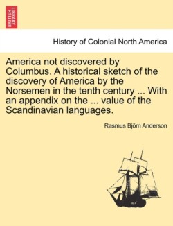 America Not Discovered by Columbus. a Historical Sketch of the Discovery of America by the Norsemen in the Tenth Century ... with an Appendix on the ... Value of the Scandinavian Languages.