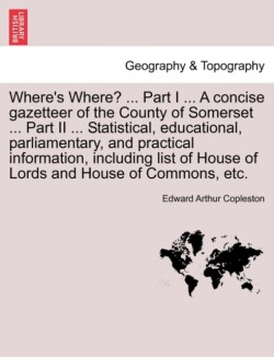Where's Where? ... Part I ... a Concise Gazetteer of the County of Somerset ... Part II ... Statistical, Educational, Parliamentary, and Practical Information, Including List of House of Lords and House of Commons, Etc.