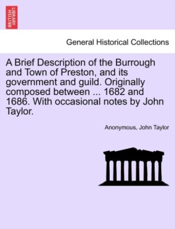 Brief Description of the Burrough and Town of Preston, and Its Government and Guild. Originally Composed Between ... 1682 and 1686. with Occasional Notes by John Taylor.
