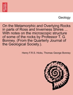 On the Metamorphic and Overlying Rocks in Parts of Ross and Inverness Shires ... with Notes on the Microscopic Structure of Some of the Rocks by Professor T. G. Bonney. (from the Quarterly Journal of the Geological Society.).