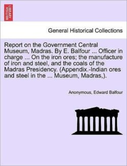 Report on the Government Central Museum, Madras. by E. Balfour ... Officer in Charge ... on the Iron Ores; The Manufacture of Iron and Steel, and the Coals of the Madras Presidency. (Appendix.-Indian Ores and Steel in the ... Museum, Madras, ).