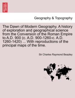 Dawn of Modern Geography. A history of exploration and geographical science from the Conversion of the Roman Empire to A.D. 900 (c. A.D. 900-1260-c. A.D. 1260-1420) ... With reproductions of the principal maps of the time. VOL.I